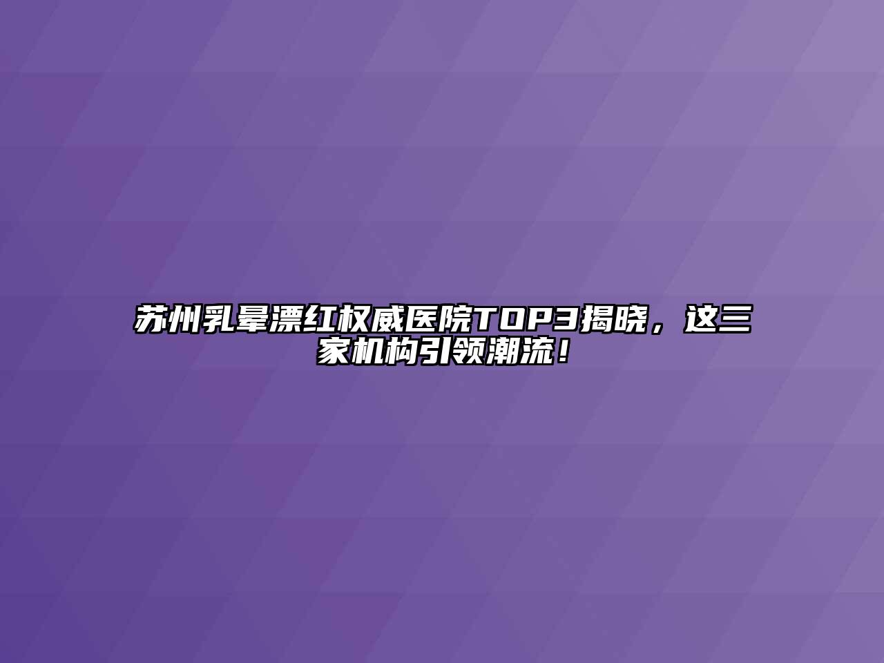 苏州乳晕漂红权威医院TOP3揭晓，这三家机构引领潮流！