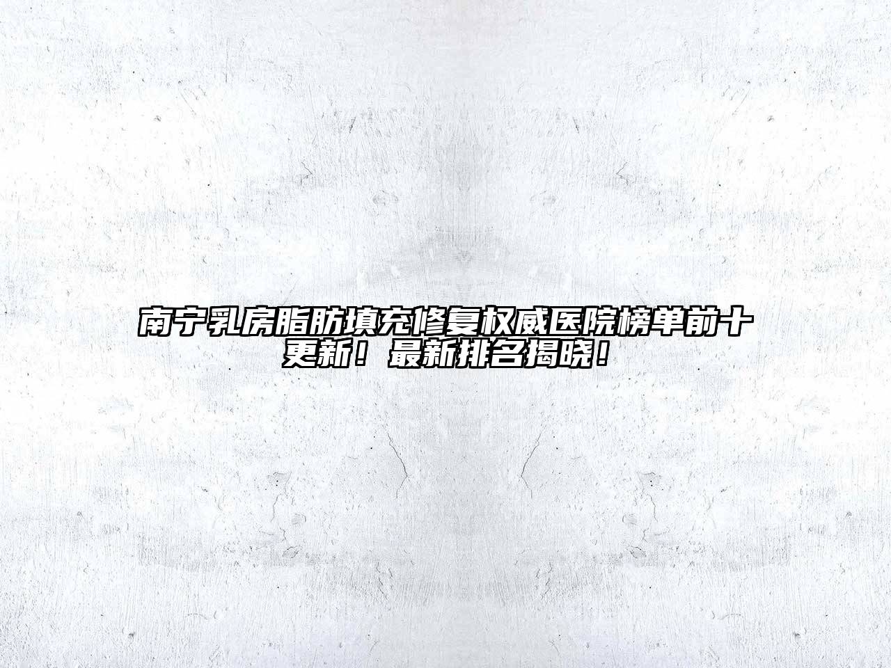 南宁乳房脂肪填充修复权威医院榜单前十更新！最新排名揭晓！