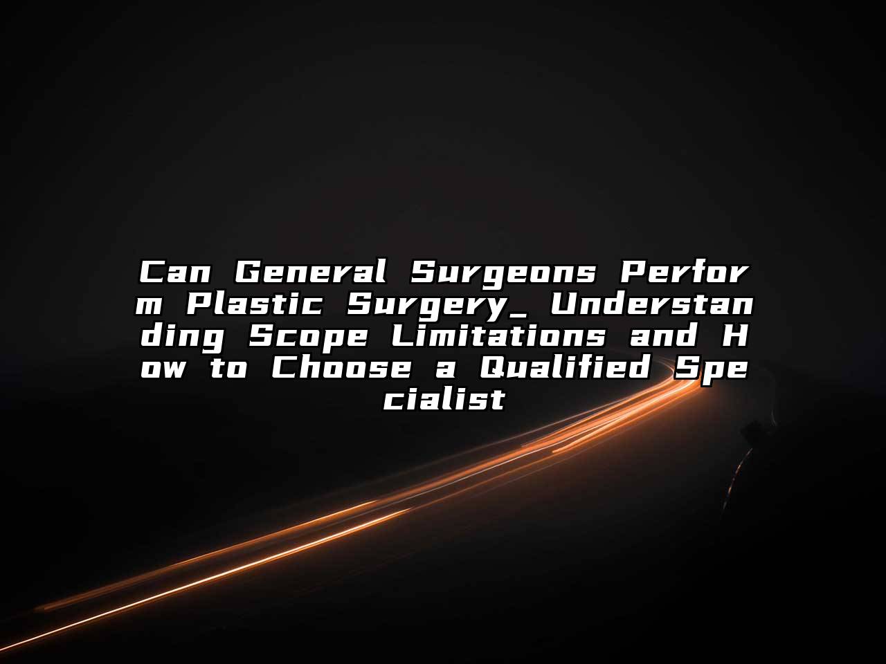 Can General Surgeons Perform Plastic Surgery_ Understanding Scope Limitations and How to Choose a Qualified Specialist