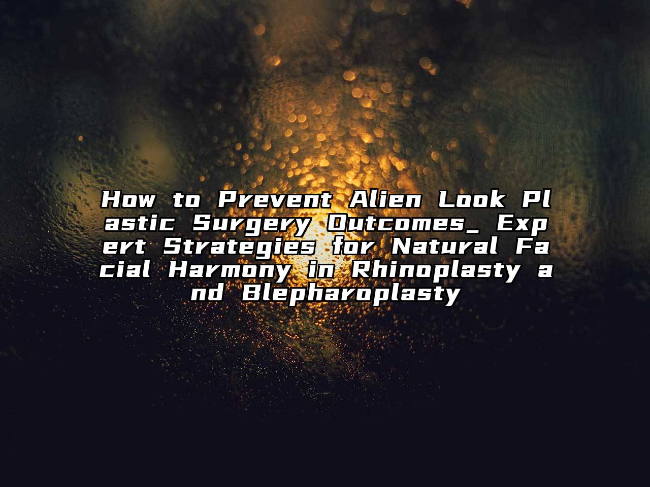 How to Prevent Alien Look Plastic Surgery Outcomes_ Expert Strategies for Natural Facial Harmony in Rhinoplasty and Blepharoplasty